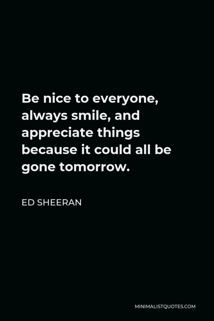 Ed Sheeran Quote - Be nice to everyone, always smile, and appreciate things because it could all be gone tomorrow.