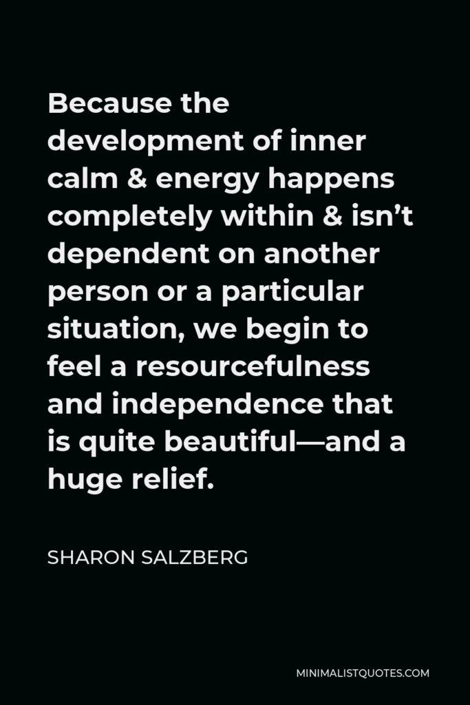 Sharon Salzberg Quote - Because the development of inner calm & energy happens completely within & isn’t dependent on another person or a particular situation, we begin to feel a resourcefulness and independence that is quite beautiful—and a huge relief.