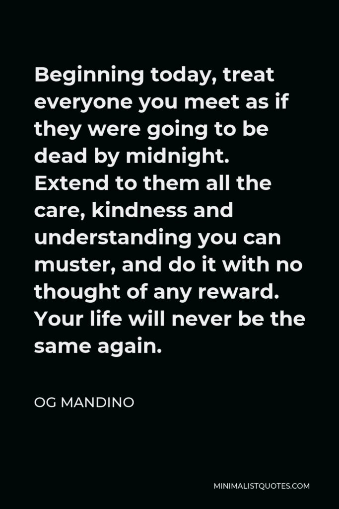Og Mandino Quote - Beginning today, treat everyone you meet as if they were going to be dead by midnight. Extend to them all the care, kindness and understanding you can muster, and do it with no thought of any reward. Your life will never be the same again.