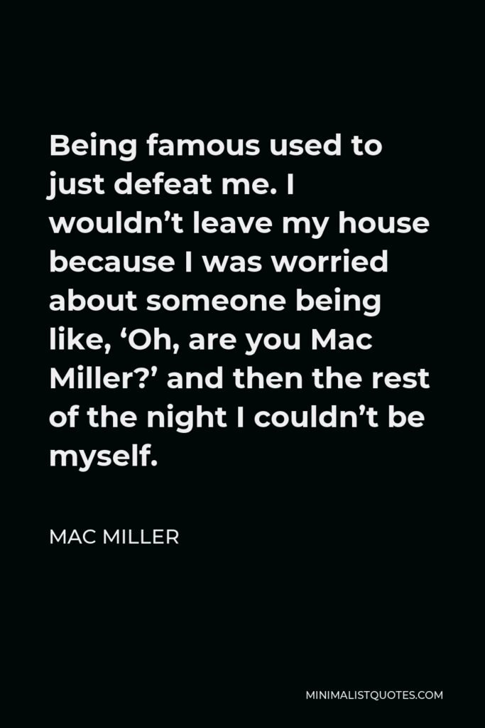 Mac Miller Quote - Being famous used to just defeat me. I wouldn’t leave my house because I was worried about someone being like, ‘Oh, are you Mac Miller?’ and then the rest of the night I couldn’t be myself.