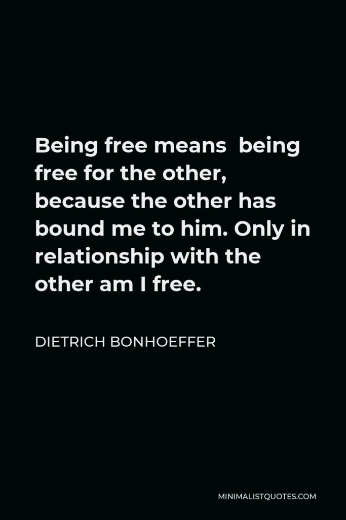 Dietrich Bonhoeffer Quote - Being free means being free for the other, because the other has bound me to him. Only in relationship with the other am I free.