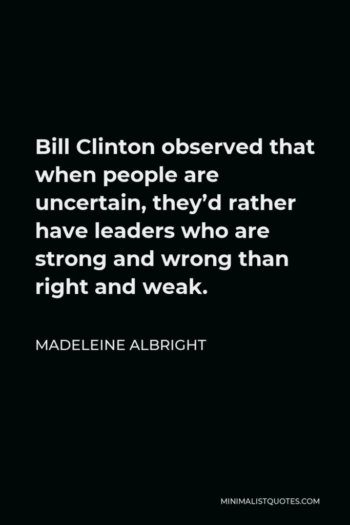 Madeleine Albright Quote - Bill Clinton observed that when people are uncertain, they’d rather have leaders who are strong and wrong than right and weak.