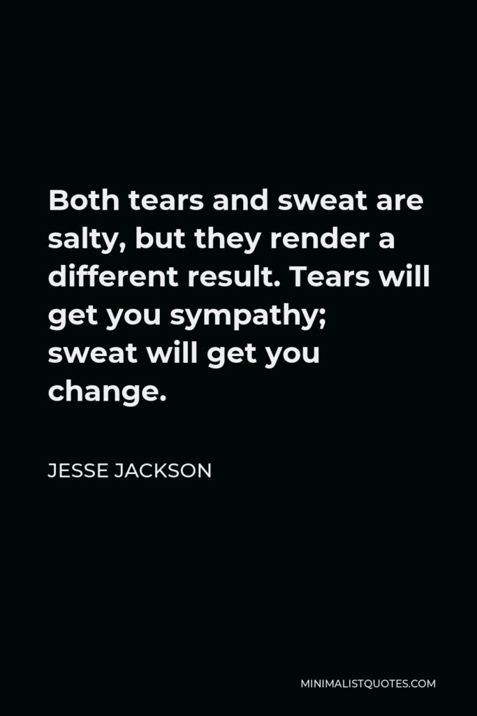 Jesse Jackson Quote - Both tears and sweat are salty, but they render a different result. Tears will get you sympathy; sweat will get you change.