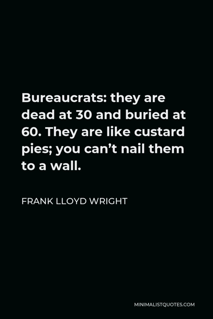 Frank Lloyd Wright Quote - Bureaucrats: they are dead at 30 and buried at 60. They are like custard pies; you can’t nail them to a wall.