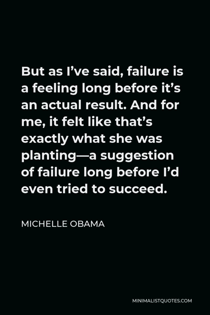 Michelle Obama Quote - But as I’ve said, failure is a feeling long before it’s an actual result. And for me, it felt like that’s exactly what she was planting—a suggestion of failure long before I’d even tried to succeed.