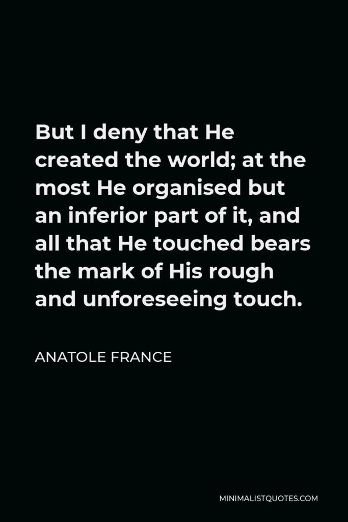 Anatole France Quote - But I deny that He created the world; at the most He organised but an inferior part of it, and all that He touched bears the mark of His rough and unforeseeing touch.