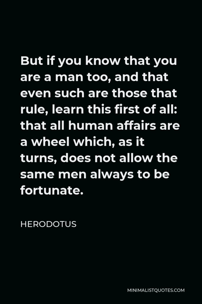 Herodotus Quote - But if you know that you are a man too, and that even such are those that rule, learn this first of all: that all human affairs are a wheel which, as it turns, does not allow the same men always to be fortunate.