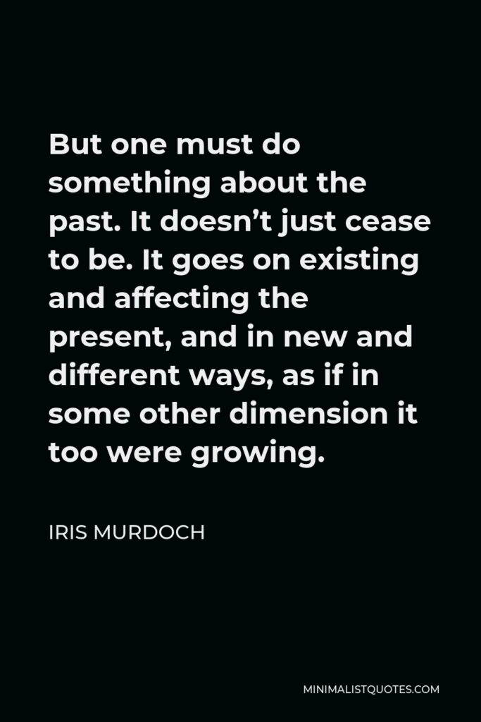 Iris Murdoch Quote - But one must do something about the past. It doesn’t just cease to be. It goes on existing and affecting the present, and in new and different ways, as if in some other dimension it too were growing.