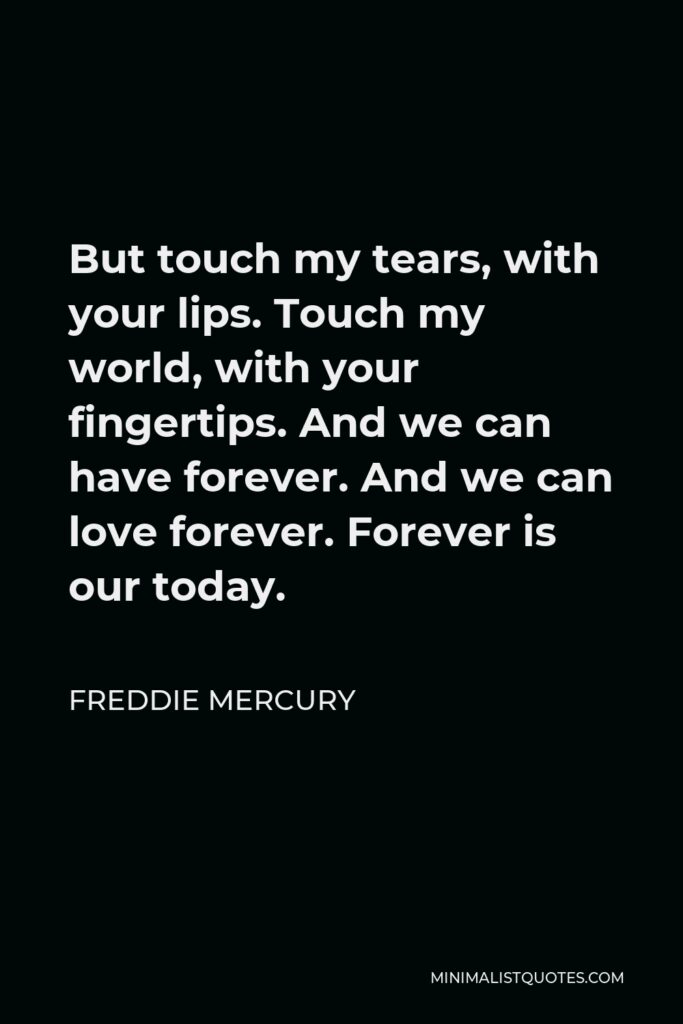 Freddie Mercury Quote - But touch my tears, with your lips. Touch my world, with your fingertips. And we can have forever. And we can love forever. Forever is our today.