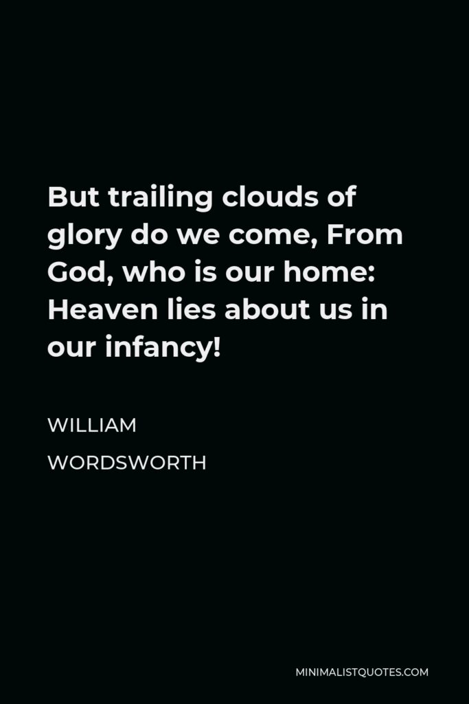 William Wordsworth Quote - But trailing clouds of glory do we come, From God, who is our home: Heaven lies about us in our infancy!