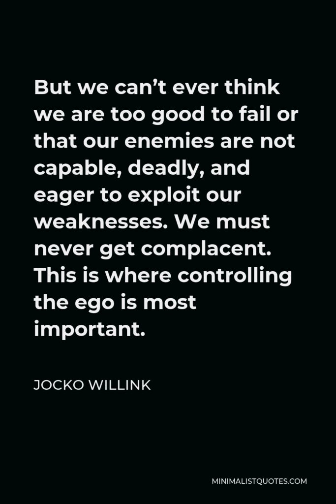 Jocko Willink Quote - But we can’t ever think we are too good to fail or that our enemies are not capable, deadly, and eager to exploit our weaknesses. We must never get complacent. This is where controlling the ego is most important.