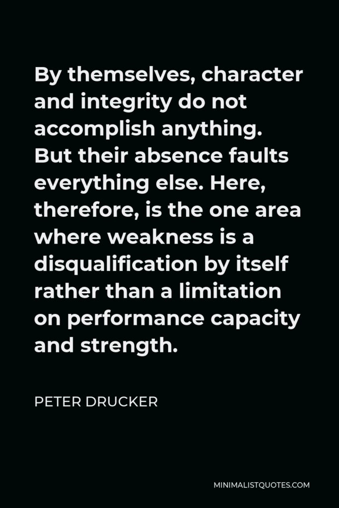 Peter Drucker Quote - By themselves, character and integrity do not accomplish anything. But their absence faults everything else. Here, therefore, is the one area where weakness is a disqualification by itself rather than a limitation on performance capacity and strength.
