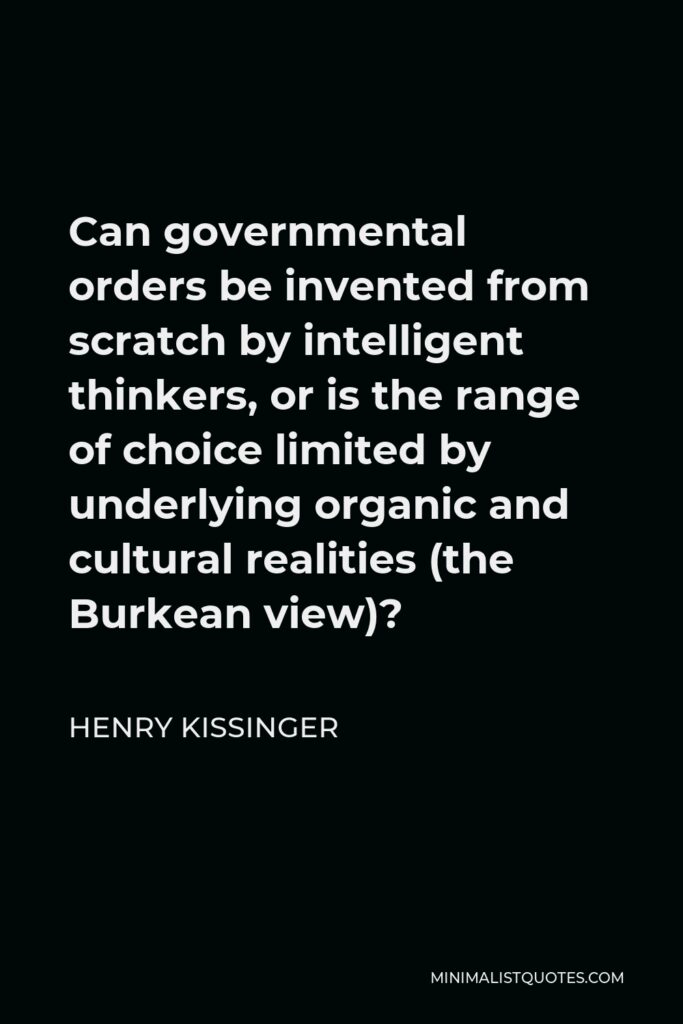 Henry Kissinger Quote - Can governmental orders be invented from scratch by intelligent thinkers, or is the range of choice limited by underlying organic and cultural realities (the Burkean view)?
