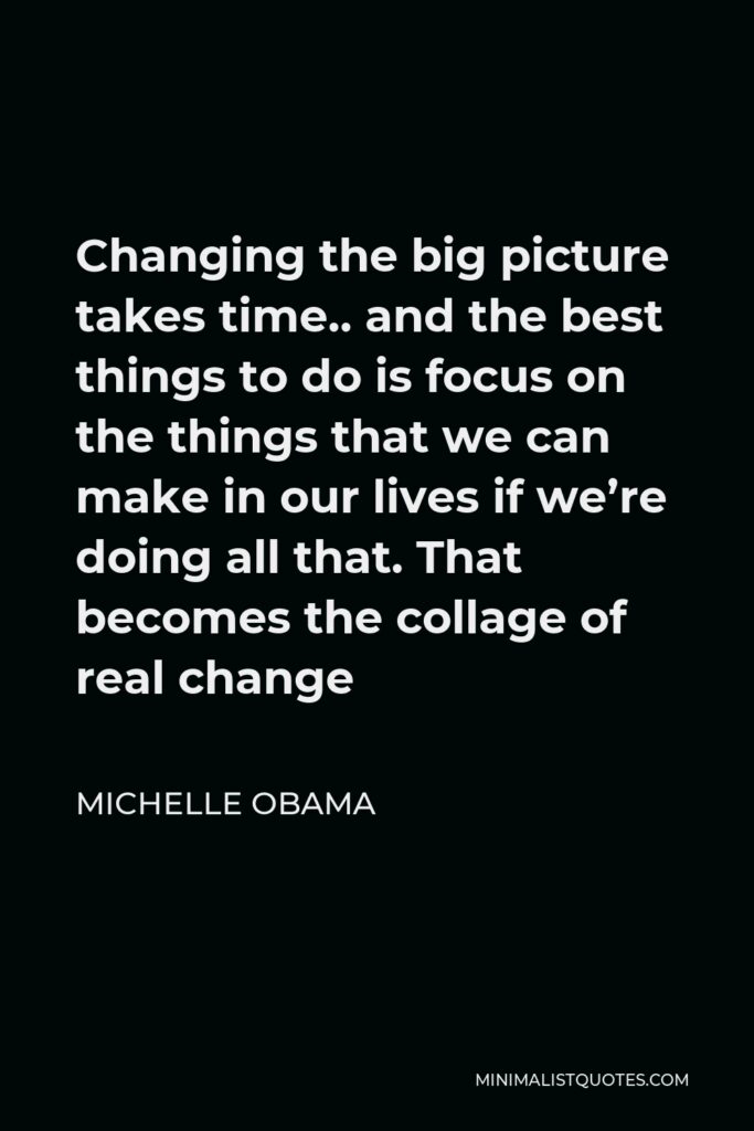 Michelle Obama Quote - Changing the big picture takes time.. and the best things to do is focus on the things that we can make in our lives if we’re doing all that. That becomes the collage of real change