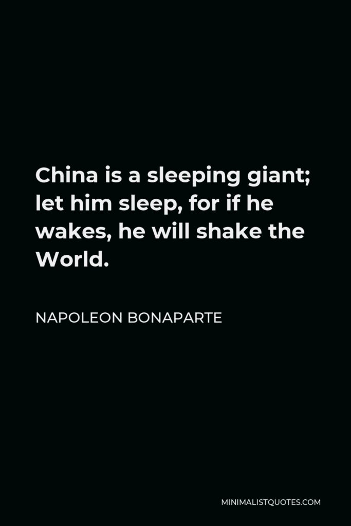 Napoleon Bonaparte Quote - China is a sleeping giant; let him sleep, for if he wakes, he will shake the World.