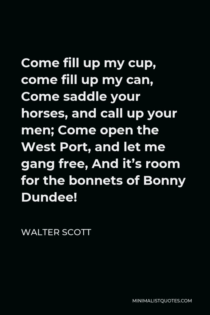 Walter Scott Quote - Come fill up my cup, come fill up my can, Come saddle your horses, and call up your men; Come open the West Port, and let me gang free, And it’s room for the bonnets of Bonny Dundee!