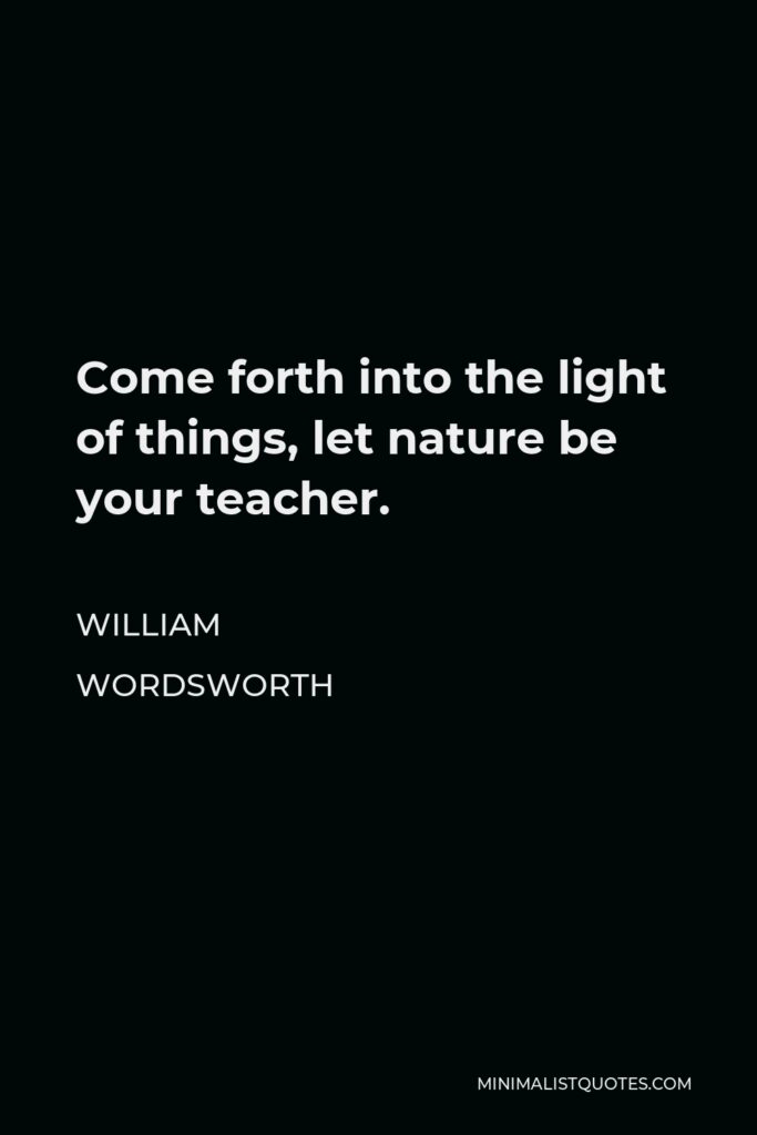 William Wordsworth Quote - Come forth into the light of things, let nature be your teacher.