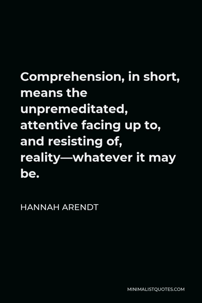 Hannah Arendt Quote - Comprehension, in short, means the unpremeditated, attentive facing up to, and resisting of, reality—whatever it may be.