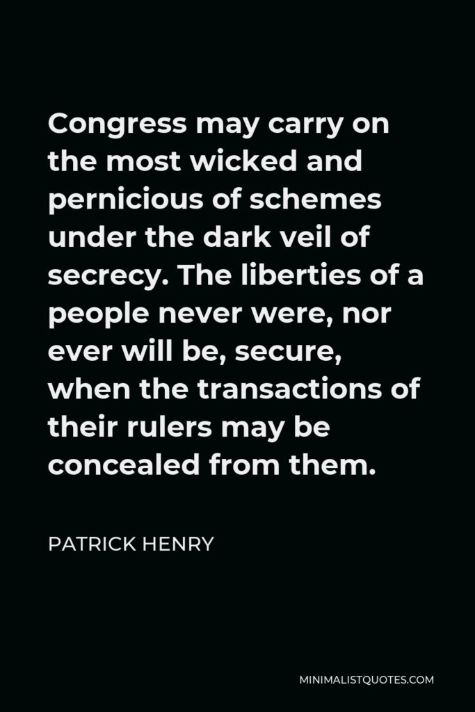 Patrick Henry Quote - Congress may carry on the most wicked and pernicious of schemes under the dark veil of secrecy. The liberties of a people never were, nor ever will be, secure, when the transactions of their rulers may be concealed from them.