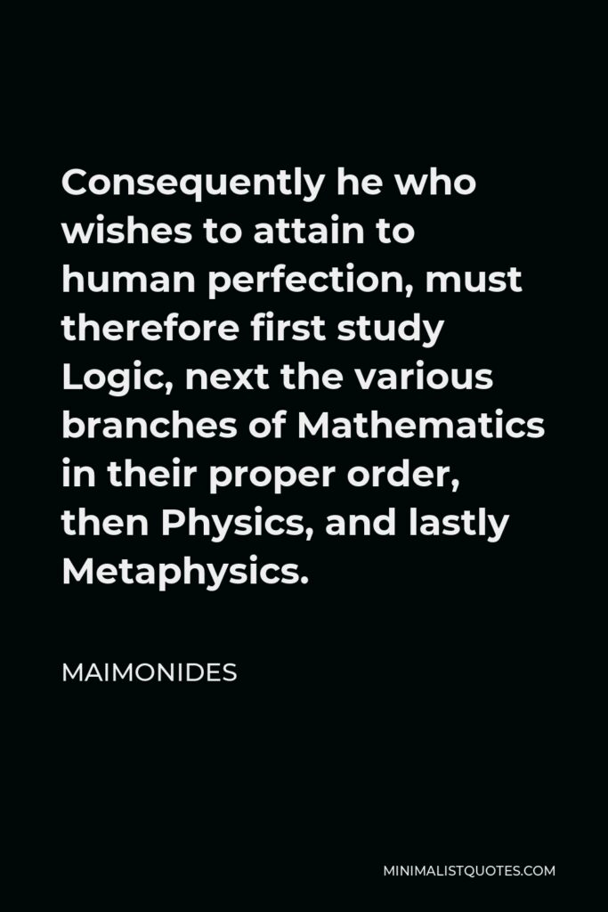 Maimonides Quote - Consequently he who wishes to attain to human perfection, must therefore first study Logic, next the various branches of Mathematics in their proper order, then Physics, and lastly Metaphysics.