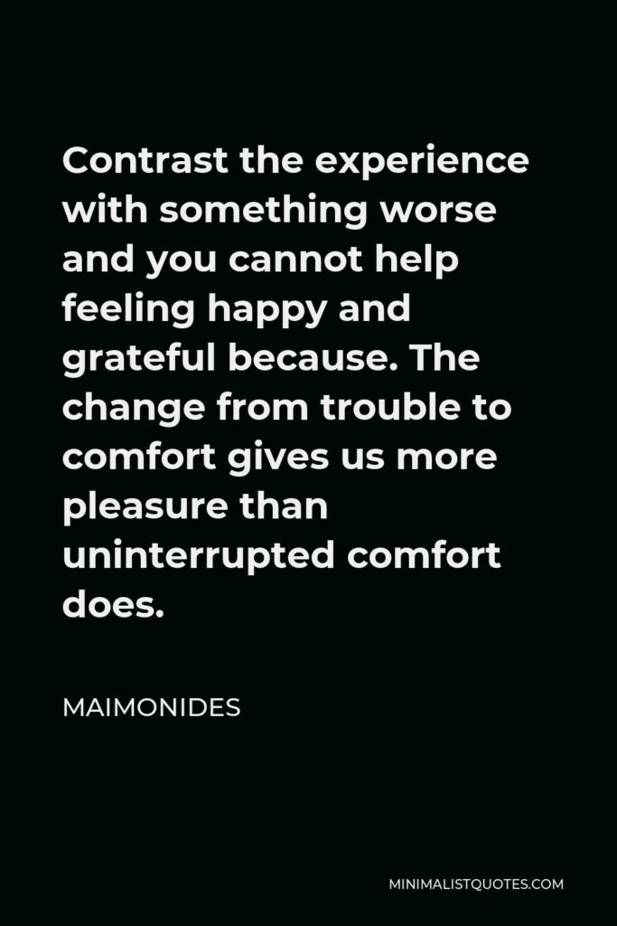 Maimonides Quote - Contrast the experience with something worse and you cannot help feeling happy and grateful because. The change from trouble to comfort gives us more pleasure than uninterrupted comfort does.