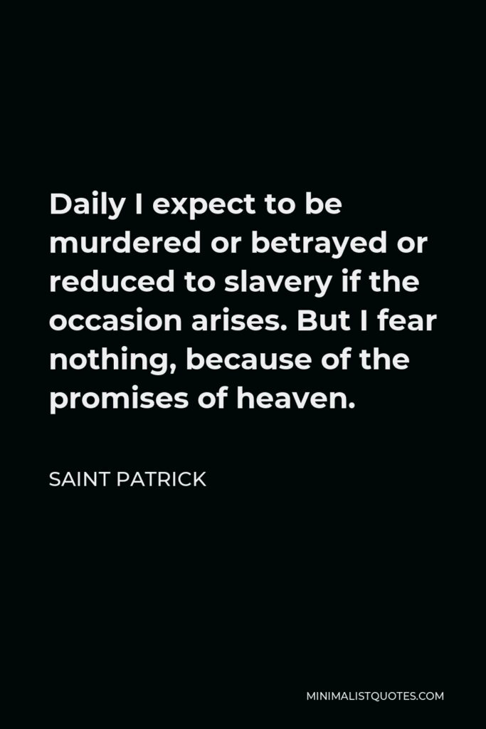 Saint Patrick Quote - Daily I expect to be murdered or betrayed or reduced to slavery if the occasion arises. But I fear nothing, because of the promises of heaven.
