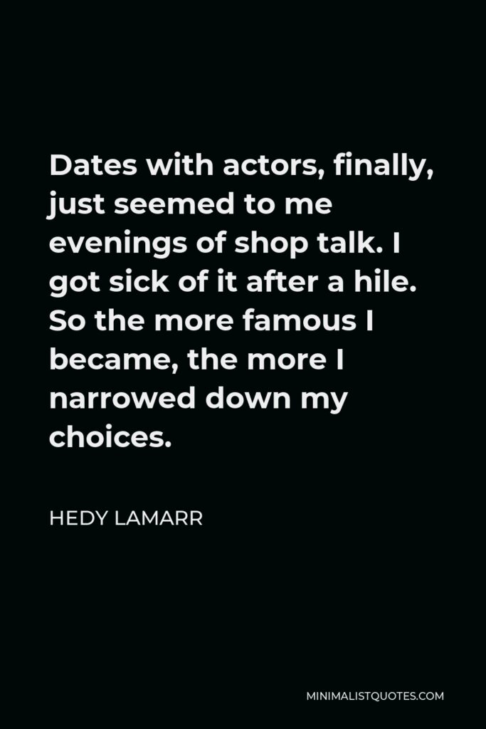 Hedy Lamarr Quote - Dates with actors, finally, just seemed to me evenings of shop talk. I got sick of it after a hile. So the more famous I became, the more I narrowed down my choices.