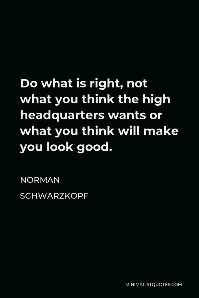 Norman Schwarzkopf Quote - Do what is right, not what you think the high headquarters wants or what you think will make you look good.