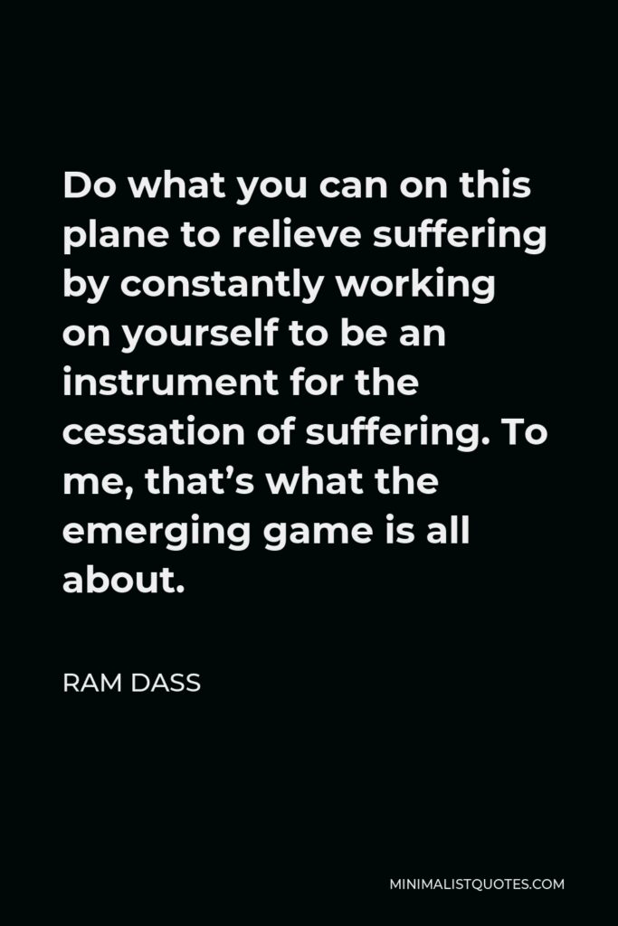 Ram Dass Quote - Do what you can on this plane to relieve suffering by constantly working on yourself to be an instrument for the cessation of suffering. To me, that’s what the emerging game is all about.