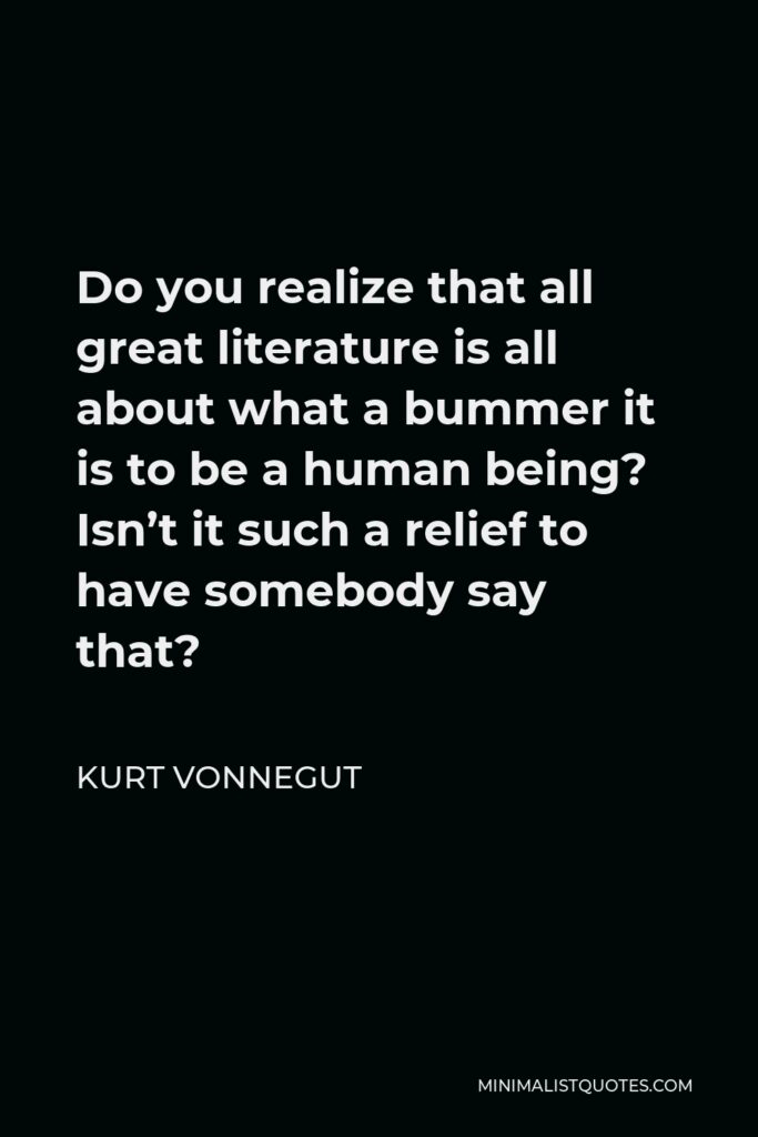 Kurt Vonnegut Quote - Do you realize that all great literature is all about what a bummer it is to be a human being? Isn’t it such a relief to have somebody say that?