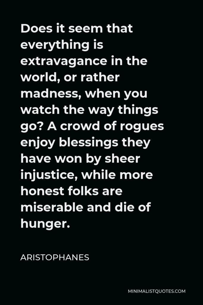 Aristophanes Quote - Does it seem that everything is extravagance in the world, or rather madness, when you watch the way things go? A crowd of rogues enjoy blessings they have won by sheer injustice, while more honest folks are miserable and die of hunger.