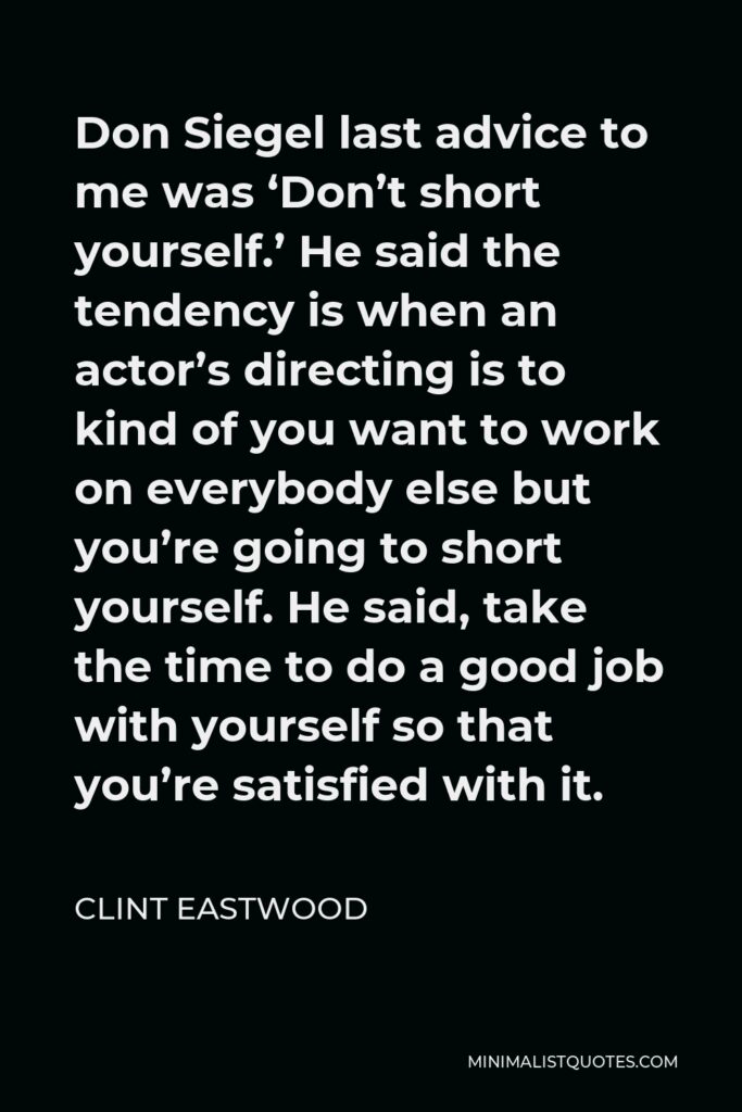 Clint Eastwood Quote - Don Siegel last advice to me was ‘Don’t short yourself.’ He said the tendency is when an actor’s directing is to kind of you want to work on everybody else but you’re going to short yourself. He said, take the time to do a good job with yourself so that you’re satisfied with it.
