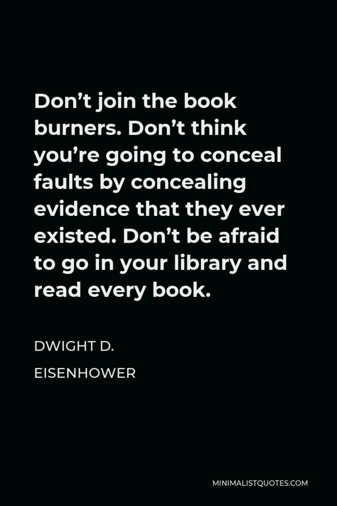 Dwight D. Eisenhower Quote - Don’t join the book burners. Don’t think you’re going to conceal faults by concealing evidence that they ever existed. Don’t be afraid to go in your library and read every book.