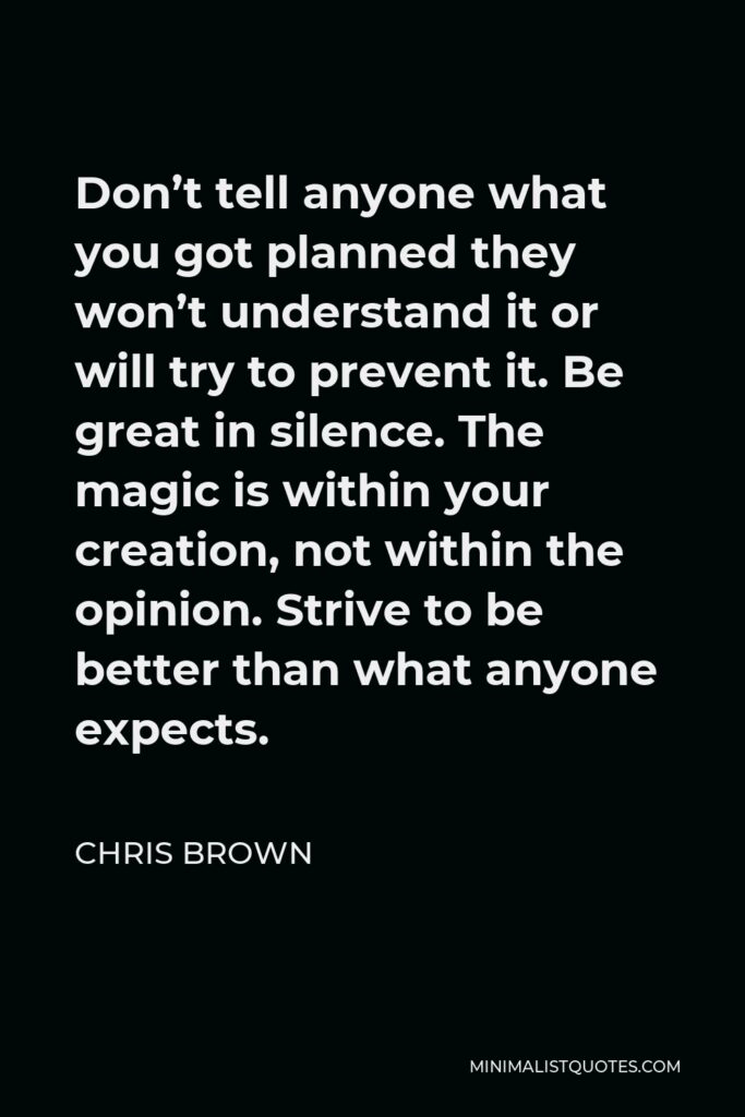 Chris Brown Quote - Don’t tell anyone what you got planned they won’t understand it or will try to prevent it. Be great in silence. The magic is within your creation, not within the opinion. Strive to be better than what anyone expects.