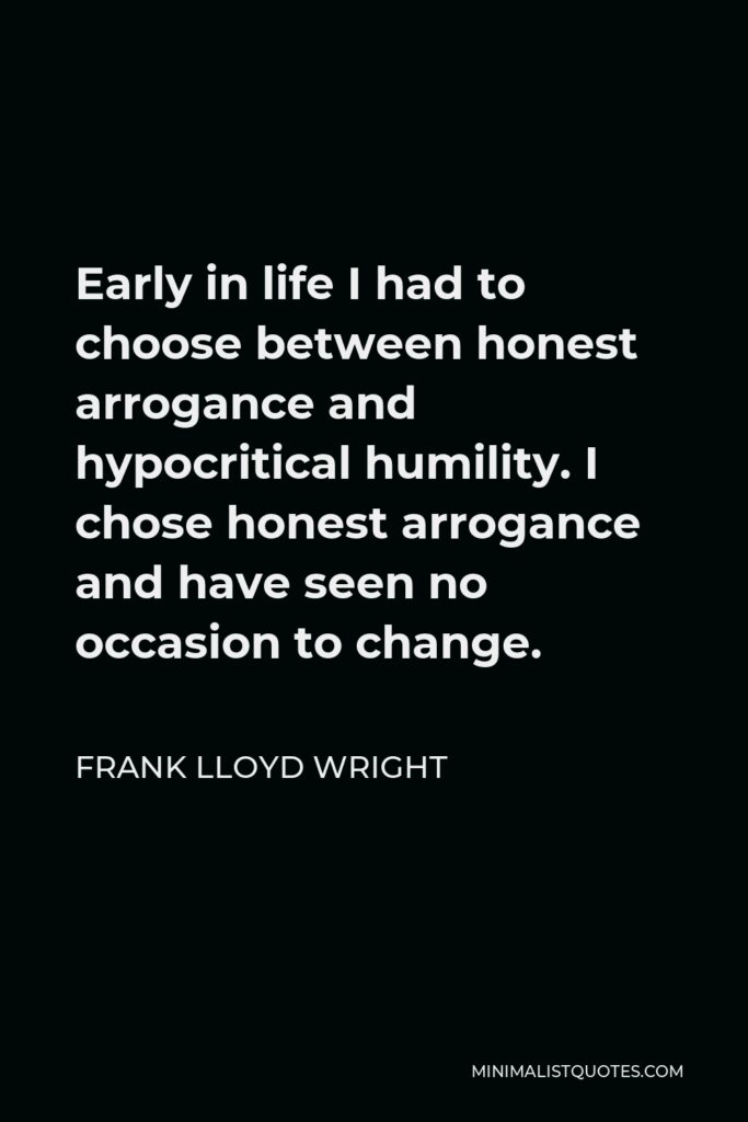 Frank Lloyd Wright Quote - Early in life I had to choose between honest arrogance and hypocritical humility. I chose honest arrogance and have seen no occasion to change.