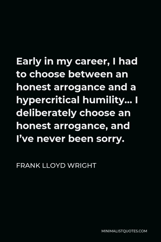 Frank Lloyd Wright Quote - Early in my career, I had to choose between an honest arrogance and a hypercritical humility… I deliberately choose an honest arrogance, and I’ve never been sorry.