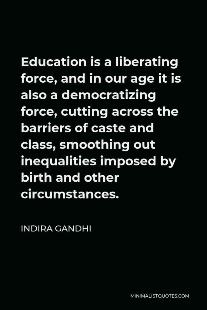 Indira Gandhi Quote - Education is a liberating force, and in our age it is also a democratizing force, cutting across the barriers of caste and class, smoothing out inequalities imposed by birth and other circumstances.