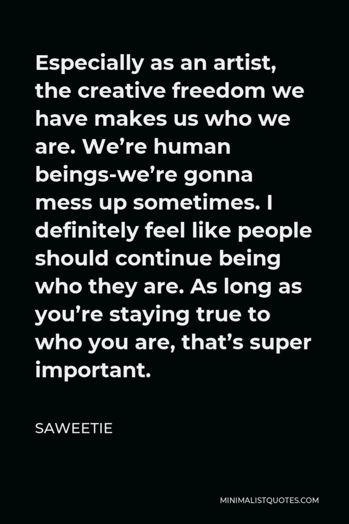 Saweetie Quote - Especially as an artist, the creative freedom we have makes us who we are. We’re human beings-we’re gonna mess up sometimes. I definitely feel like people should continue being who they are. As long as you’re staying true to who you are, that’s super important.