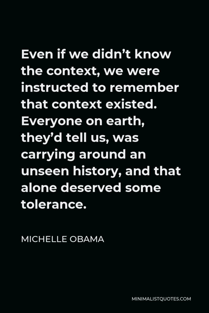 Michelle Obama Quote - Even if we didn’t know the context, we were instructed to remember that context existed. Everyone on earth, they’d tell us, was carrying around an unseen history, and that alone deserved some tolerance.