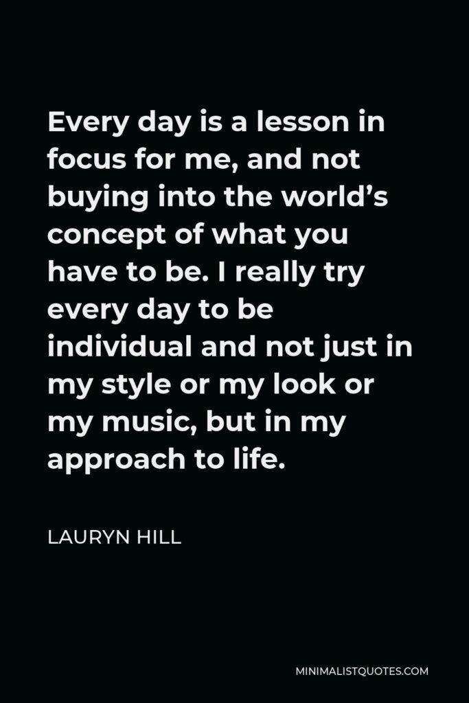 Lauryn Hill Quote - Every day is a lesson in focus for me, and not buying into the world’s concept of what you have to be. I really try every day to be individual and not just in my style or my look or my music, but in my approach to life.