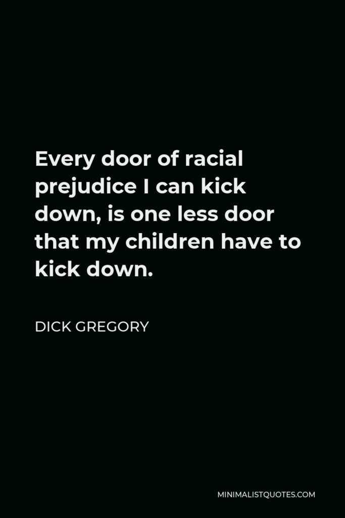 Dick Gregory Quote - Every door of racial prejudice I can kick down, is one less door that my children have to kick down.