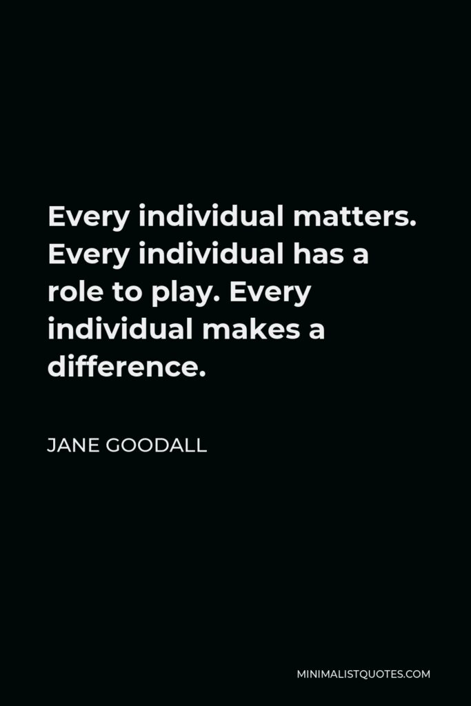 Jane Goodall Quote - Every individual matters. Every individual has a role to play. Every individual makes a difference.