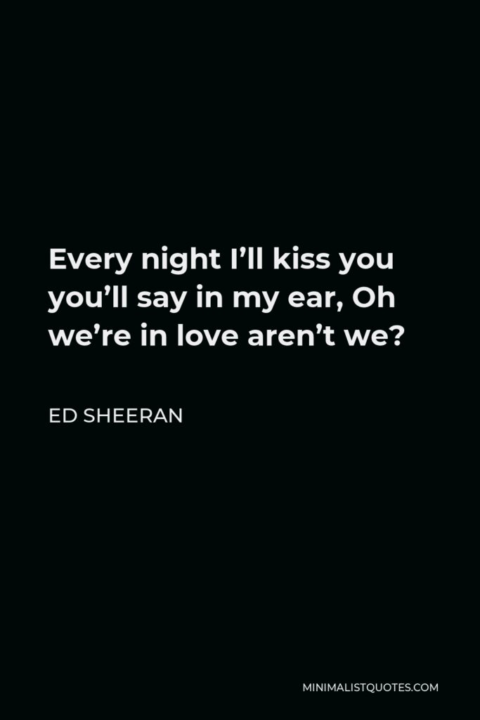 Ed Sheeran Quote - Every night I’ll kiss you you’ll say in my ear, Oh we’re in love aren’t we?
