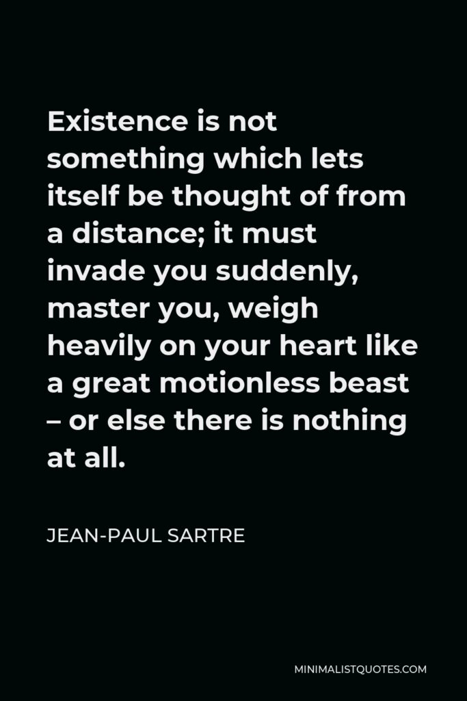 Jean-Paul Sartre Quote - Existence is not something which lets itself be thought of from a distance; it must invade you suddenly, master you, weigh heavily on your heart like a great motionless beast – or else there is nothing at all.