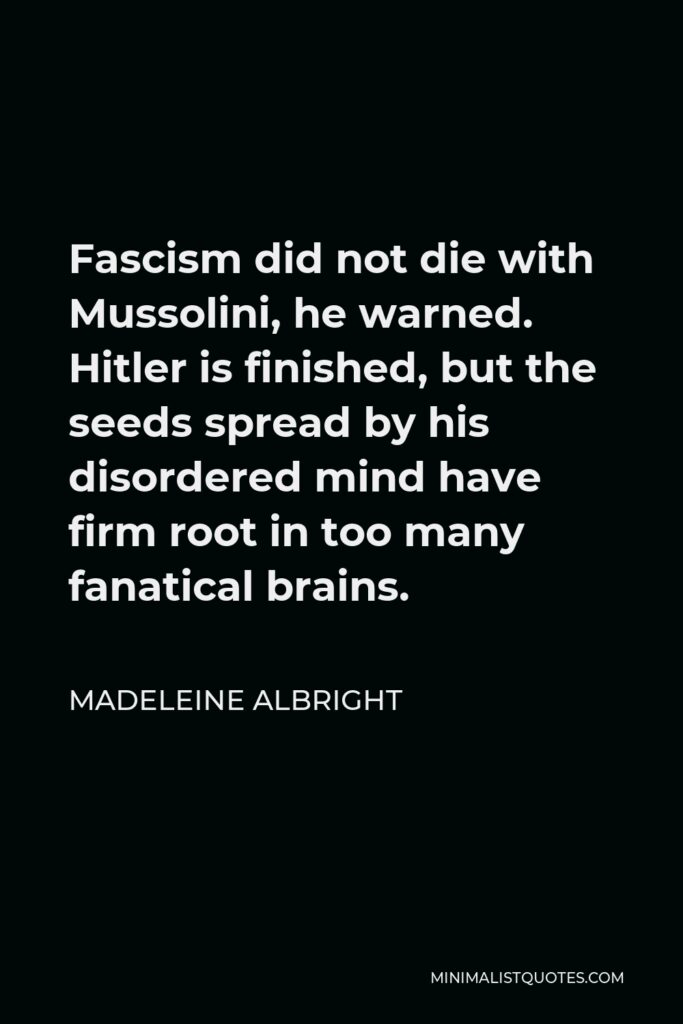 Madeleine Albright Quote - Fascism did not die with Mussolini, he warned. Hitler is finished, but the seeds spread by his disordered mind have firm root in too many fanatical brains.