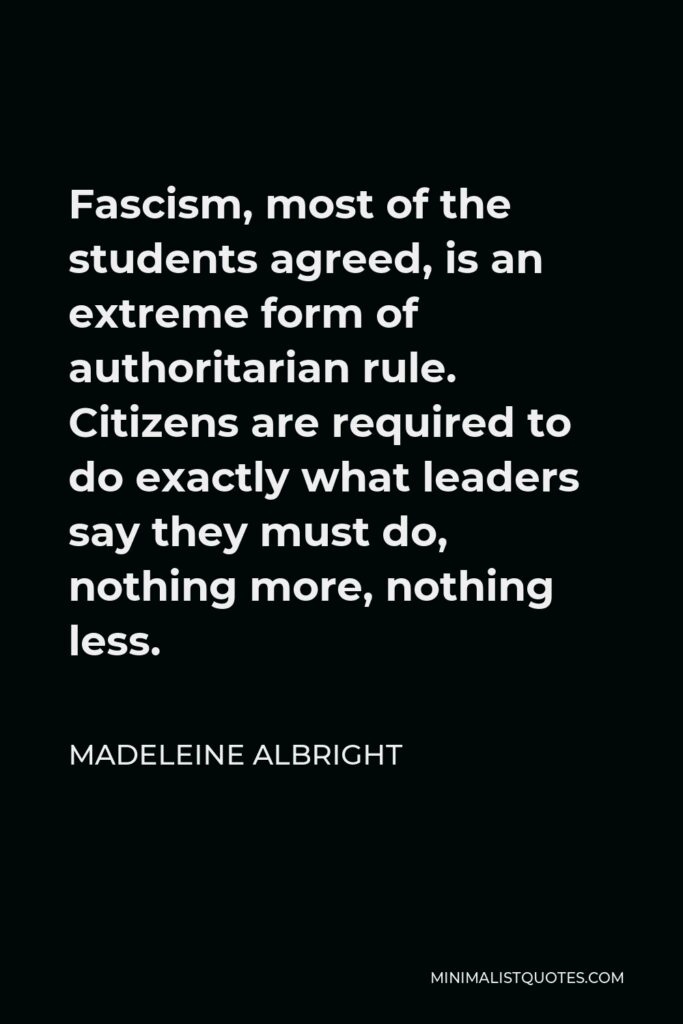 Madeleine Albright Quote - Fascism, most of the students agreed, is an extreme form of authoritarian rule. Citizens are required to do exactly what leaders say they must do, nothing more, nothing less.