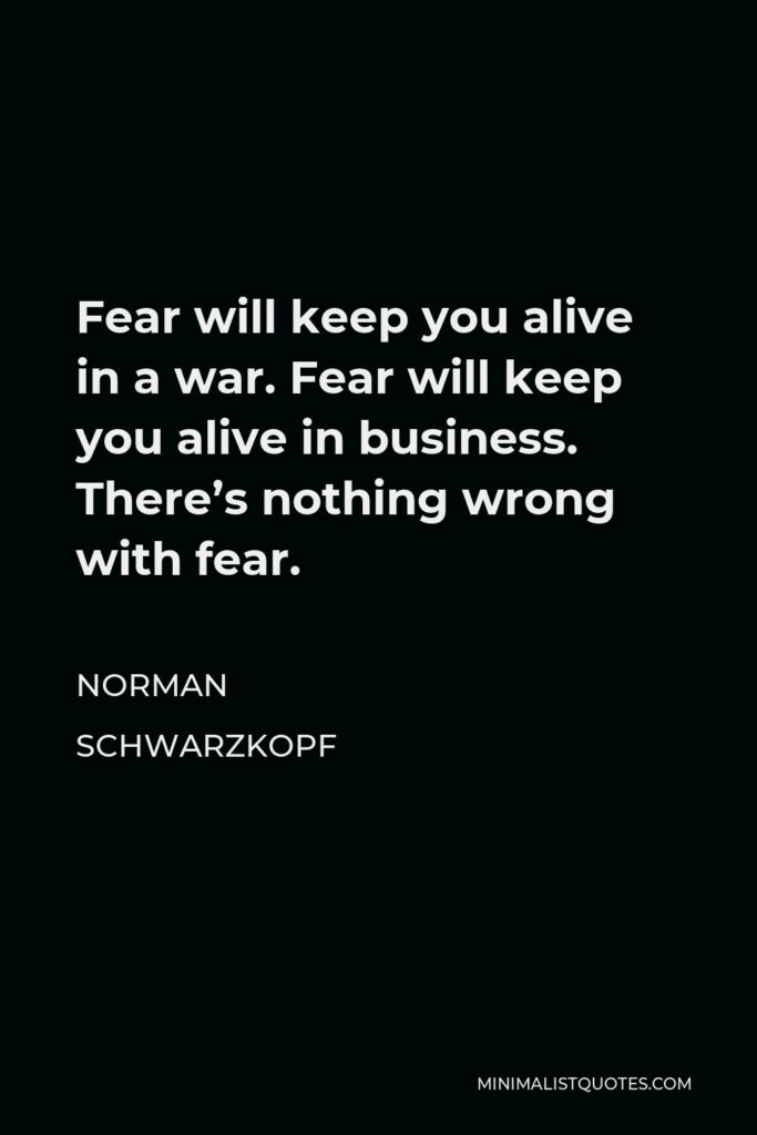 Norman Schwarzkopf Quote - Fear will keep you alive in a war. Fear will keep you alive in business. There’s nothing wrong with fear.