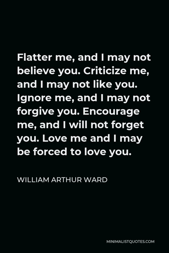 William Arthur Ward Quote - Flatter me, and I may not believe you. Criticize me, and I may not like you. Ignore me, and I may not forgive you. Encourage me, and I will not forget you. Love me and I may be forced to love you.
