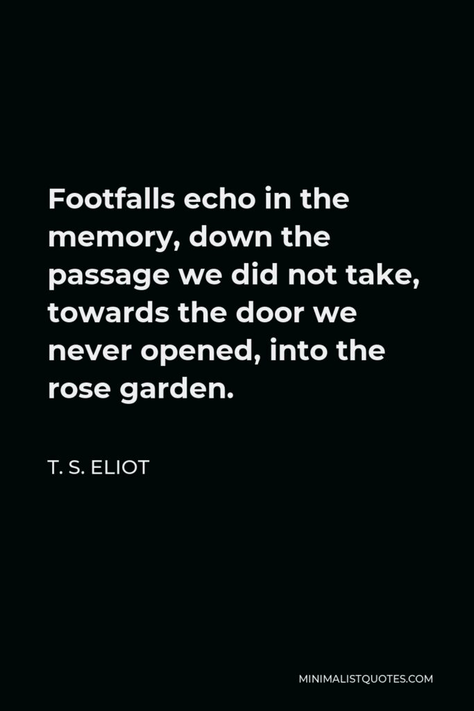 T. S. Eliot Quote - Footfalls echo in the memory, down the passage we did not take, towards the door we never opened, into the rose garden.