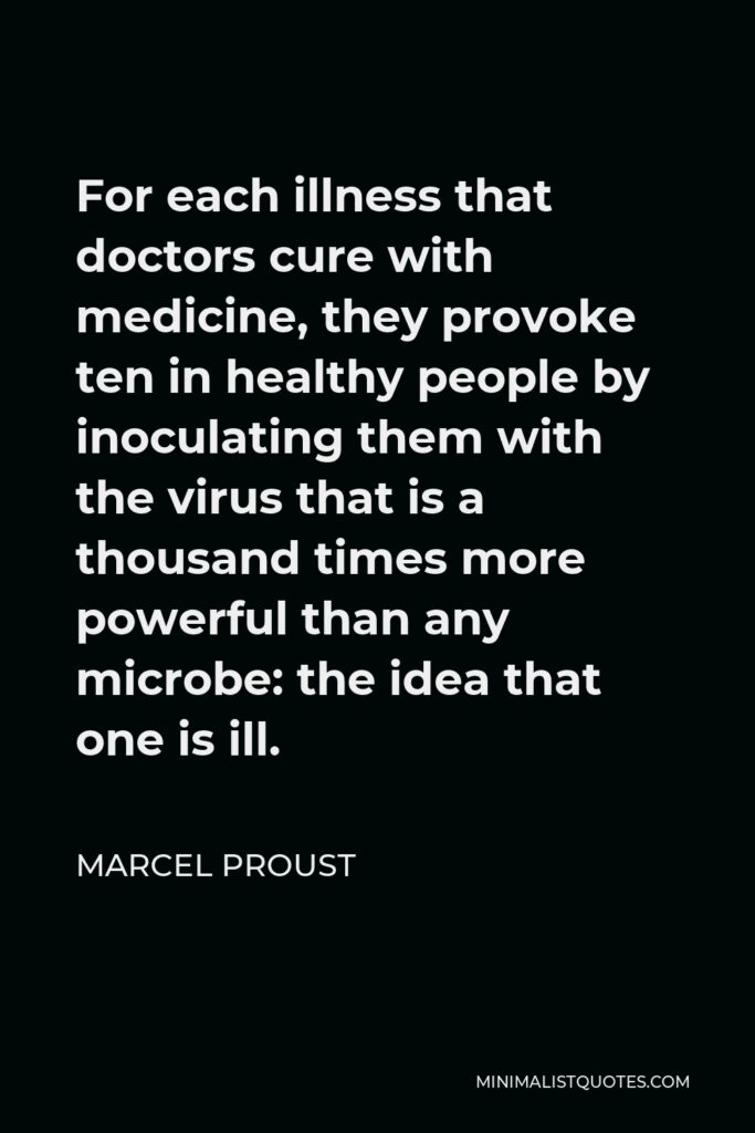 Marcel Proust Quote - For each illness that doctors cure with medicine, they provoke ten in healthy people by inoculating them with the virus that is a thousand times more powerful than any microbe: the idea that one is ill.